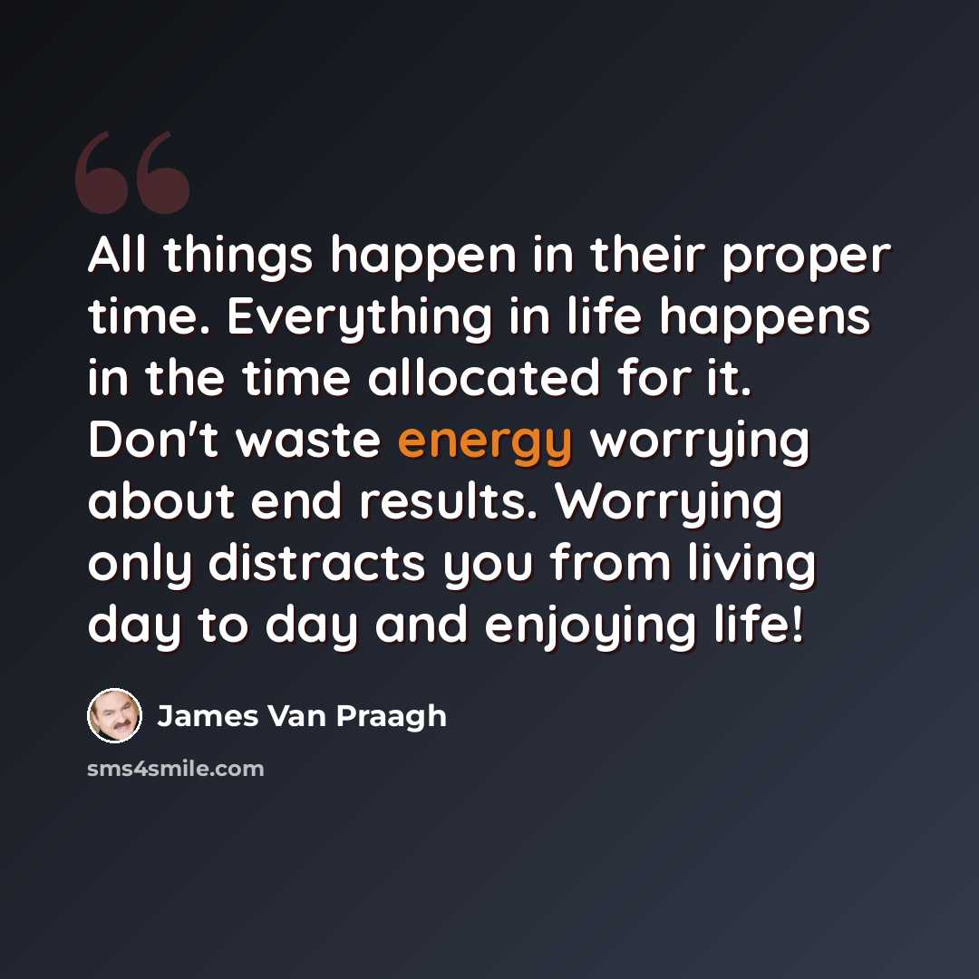 “All things happen in their proper time. Everything in life happens in the time allocated for it. Don't waste energy worrying about end results. Worrying only distracts you from living day to day and enjoying life!” quote by James Van Praagh
