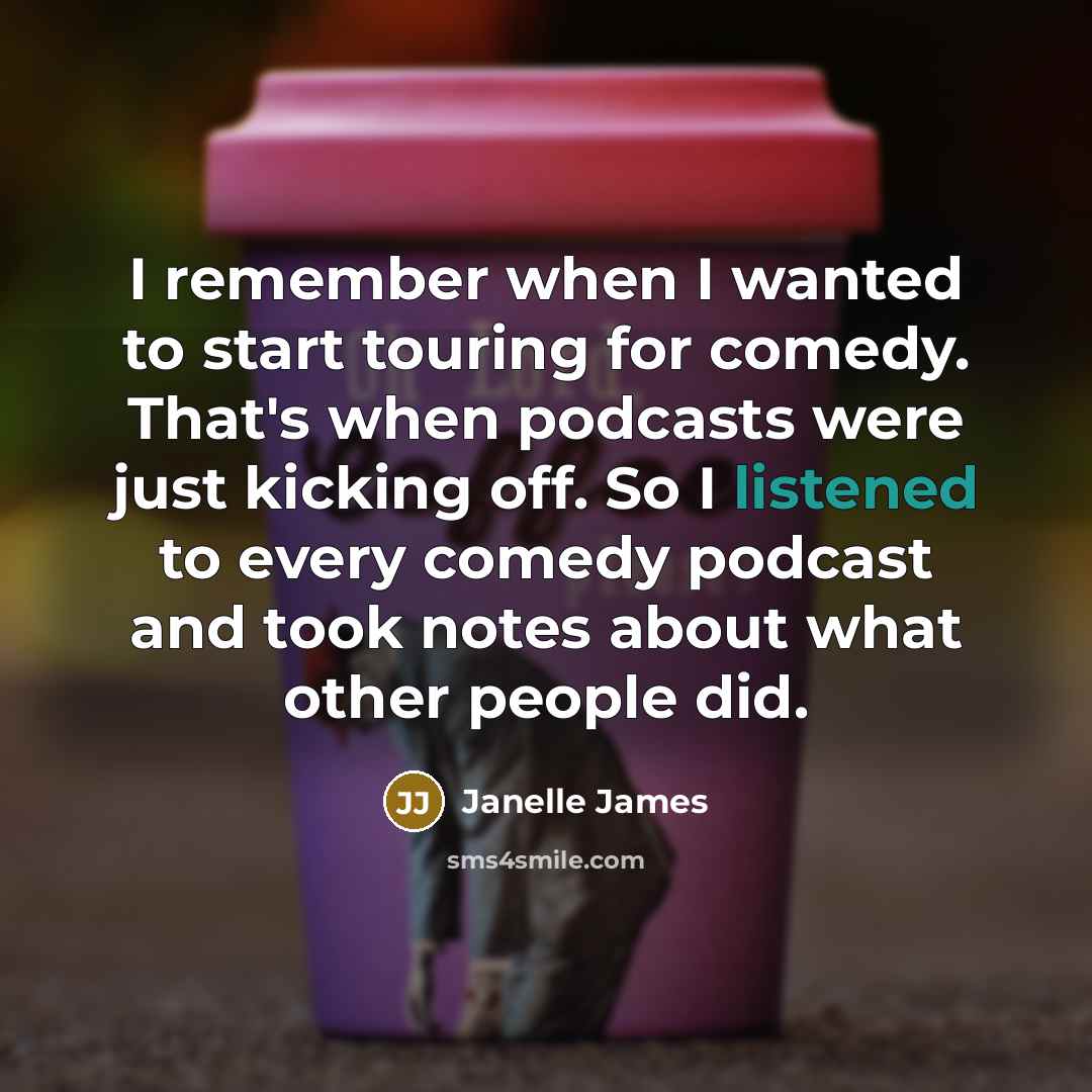 “I remember when I wanted to start touring for comedy. That's when podcasts were just kicking off. So I listened to every comedy podcast and took notes about what other people did.” quote by Janelle James