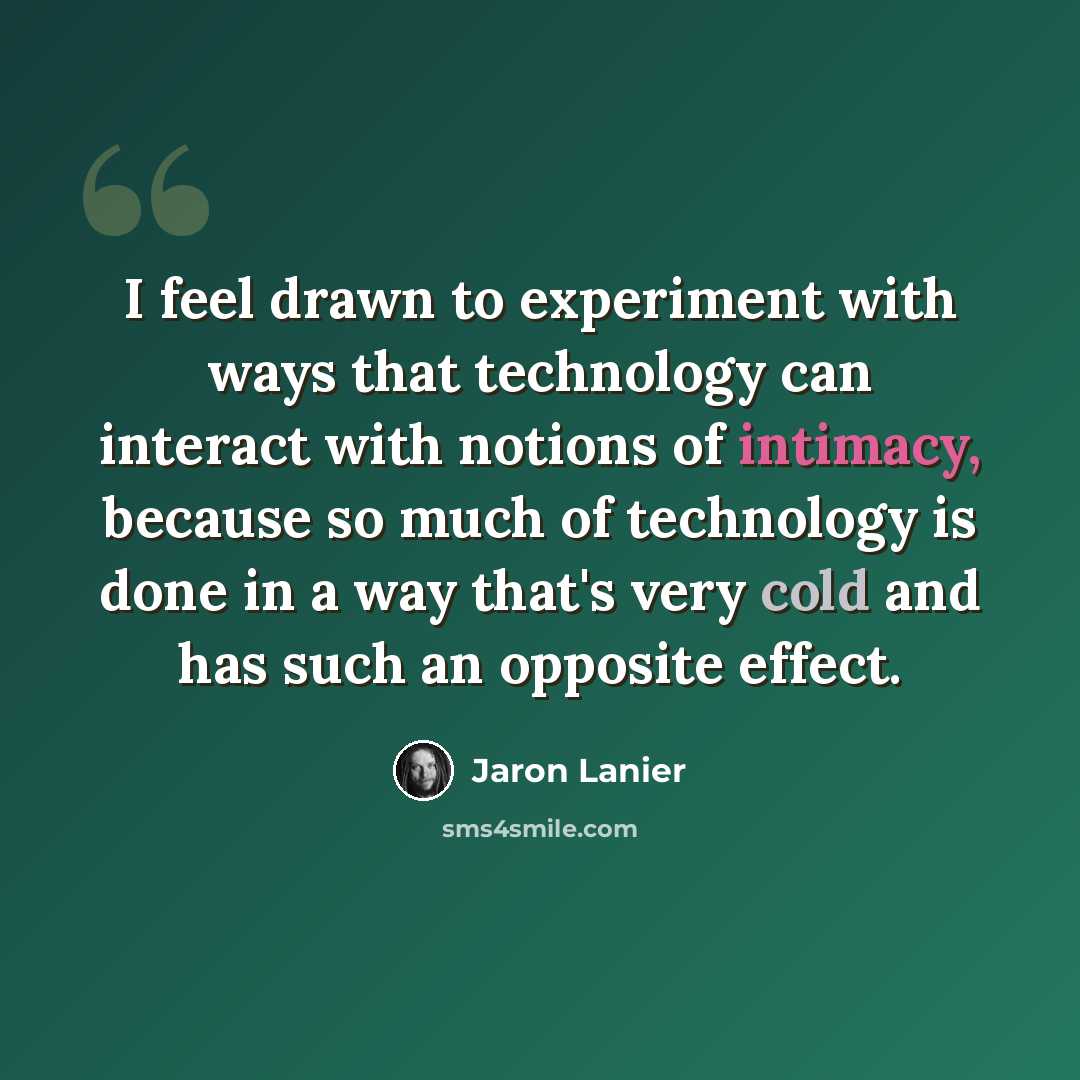 “I feel drawn to experiment with ways that technology can interact with notions of intimacy, because so much of technology is done in a way that's very cold and has such an opposite effect.” quote by Jaron Lanier