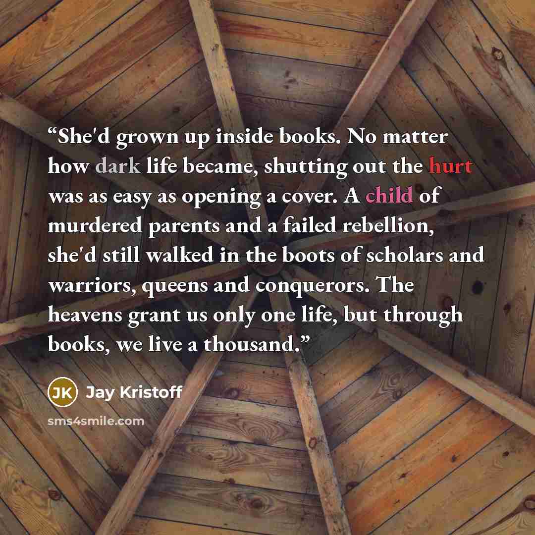 “She'd grown up inside books. No matter how dark life became, shutting out the hurt was as easy as opening a cover. A child of murdered parents and a failed rebellion, she'd still walked in the boots of scholars and warriors, queens and conquerors. The heavens grant us only one life, but through…” quote by Jay Kristoff