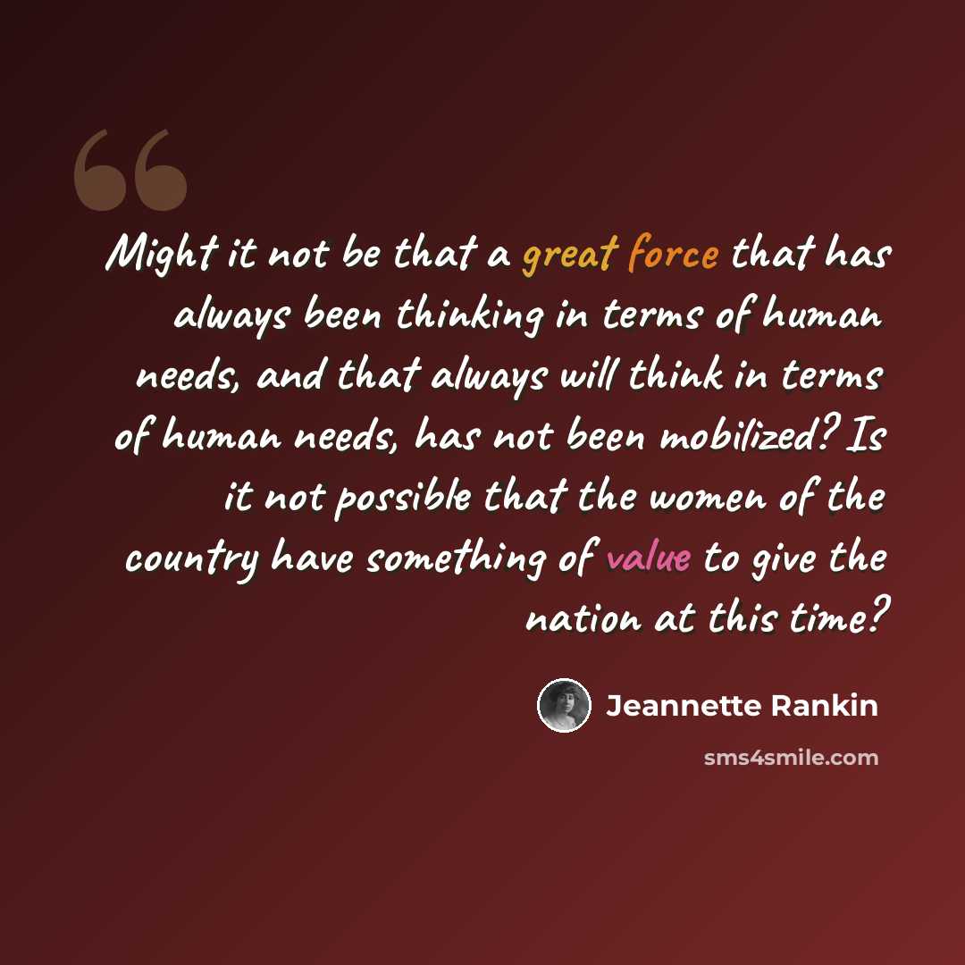 “Might it not be that a great force that has always been thinking in terms of human needs, and that always will think in terms of human needs, has not been mobilized? Is it not possible that the women of the country have something of value to give the nation at this time?” quote by Jeannette Rankin