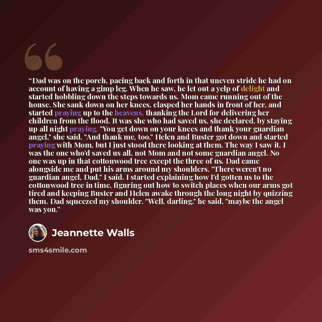 “Dad was on the porch, pacing back and forth in that uneven stride he had on account of having a gimp leg. When he saw, he let out a yelp of delight and started hobbling down the steps towards us. Mom came running out of the house. She sank down on her knees, clasped her hands in front of her, and…” quote by Jeannette Walls