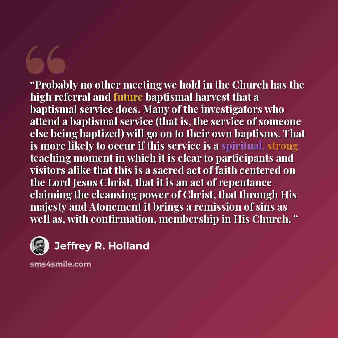 “Probably no other meeting we hold in the Church has the high referral and future baptismal harvest that a baptismal service does. Many of the investigators who attend a baptismal service (that is, the service of someone else being baptized) will go on to their own baptisms. That is more likely to…” quote by Jeffrey R. Holland