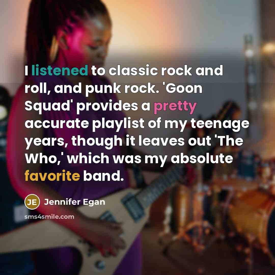 “I listened to classic rock and roll, and punk rock. 'Goon Squad' provides a pretty accurate playlist of my teenage years, though it leaves out 'The Who,' which was my absolute favorite band.” quote by Jennifer Egan