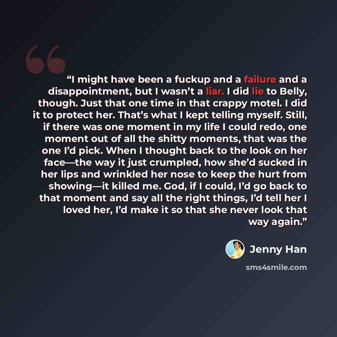 “I might have been a fuckup and a failure and a disappointment, but I wasn’t a liar. I did lie to Belly, though. Just that one time in that crappy motel. I did it to protect her. That’s what I kept telling myself. Still, if there was one moment in my life I could redo, one moment out of all the…” quote by Jenny Han