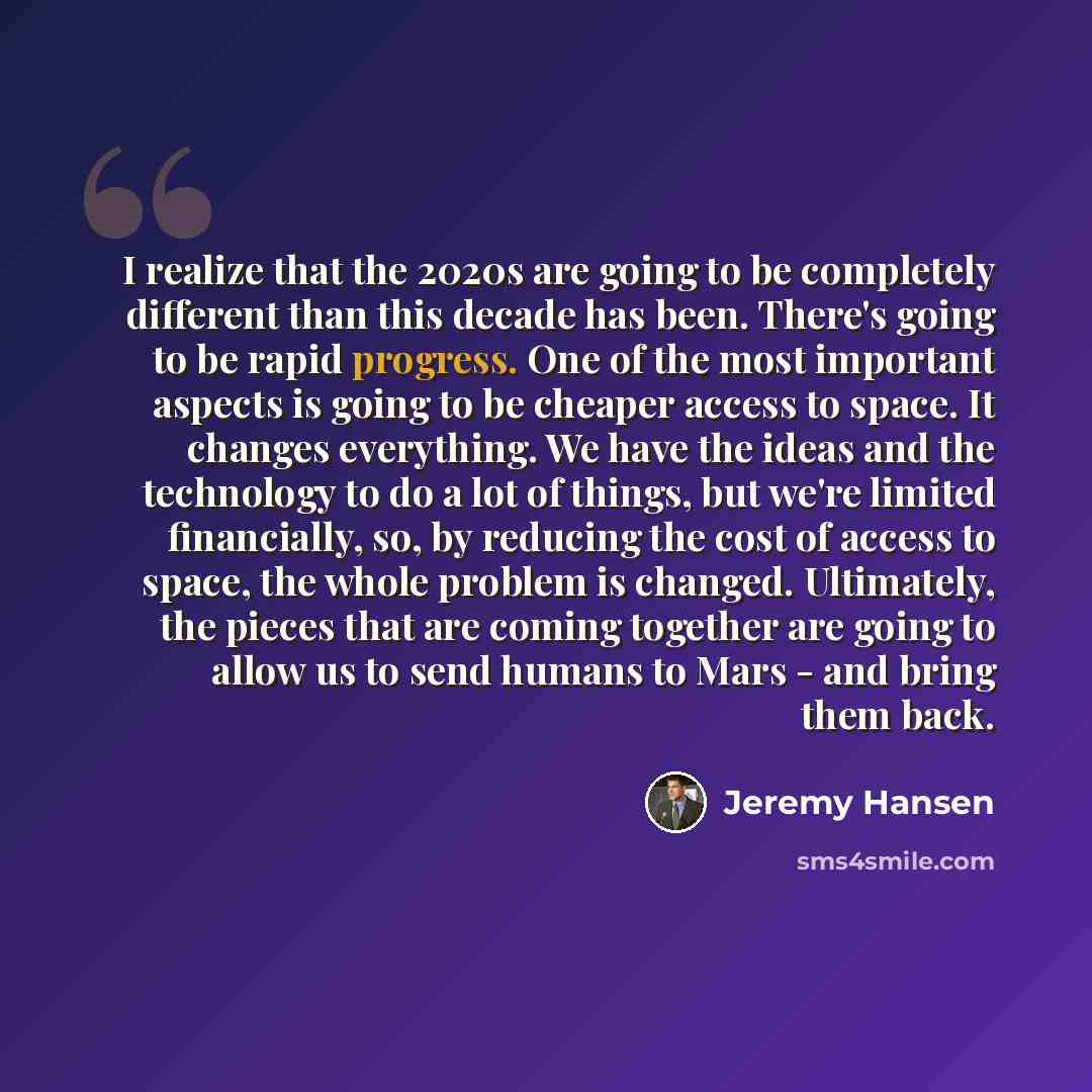 “I realize that the 2020s are going to be completely different than this decade has been. There's going to be rapid progress. One of the most important aspects is going to be cheaper access to space. It changes everything. We have the ideas and the technology to do a lot of things, but we're…” quote by Jeremy Hansen