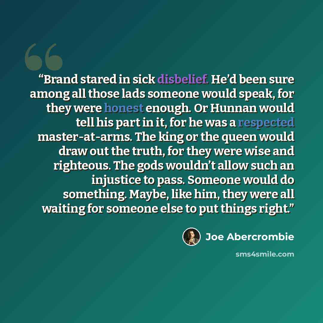 “Brand stared in sick disbelief. He’d been sure among all those lads someone would speak, for they were honest enough. Or Hunnan would tell his part in it, for he was a respected master-at-arms. The king or the queen would draw out the truth, for they were wise and righteous. The gods wouldn’t…” quote by Joe Abercrombie