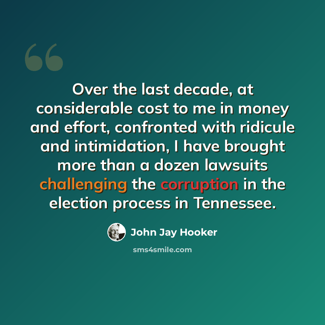 “Over the last decade, at considerable cost to me in money and effort, confronted with ridicule and intimidation, I have brought more than a dozen lawsuits challenging the corruption in the election process in Tennessee.” quote by John Jay Hooker