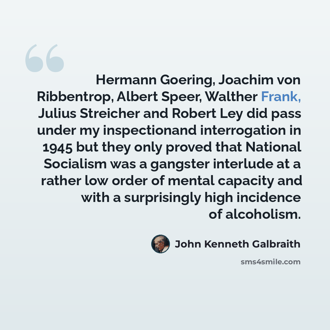 “Hermann Goering, Joachim von Ribbentrop, Albert Speer, Walther Frank, Julius Streicher and Robert Ley did pass under my inspectionand interrogation in 1945 but they only proved that National Socialism was a gangster interlude at a rather low order of mental capacity and with a surprisingly high…” quote by John Kenneth Galbraith