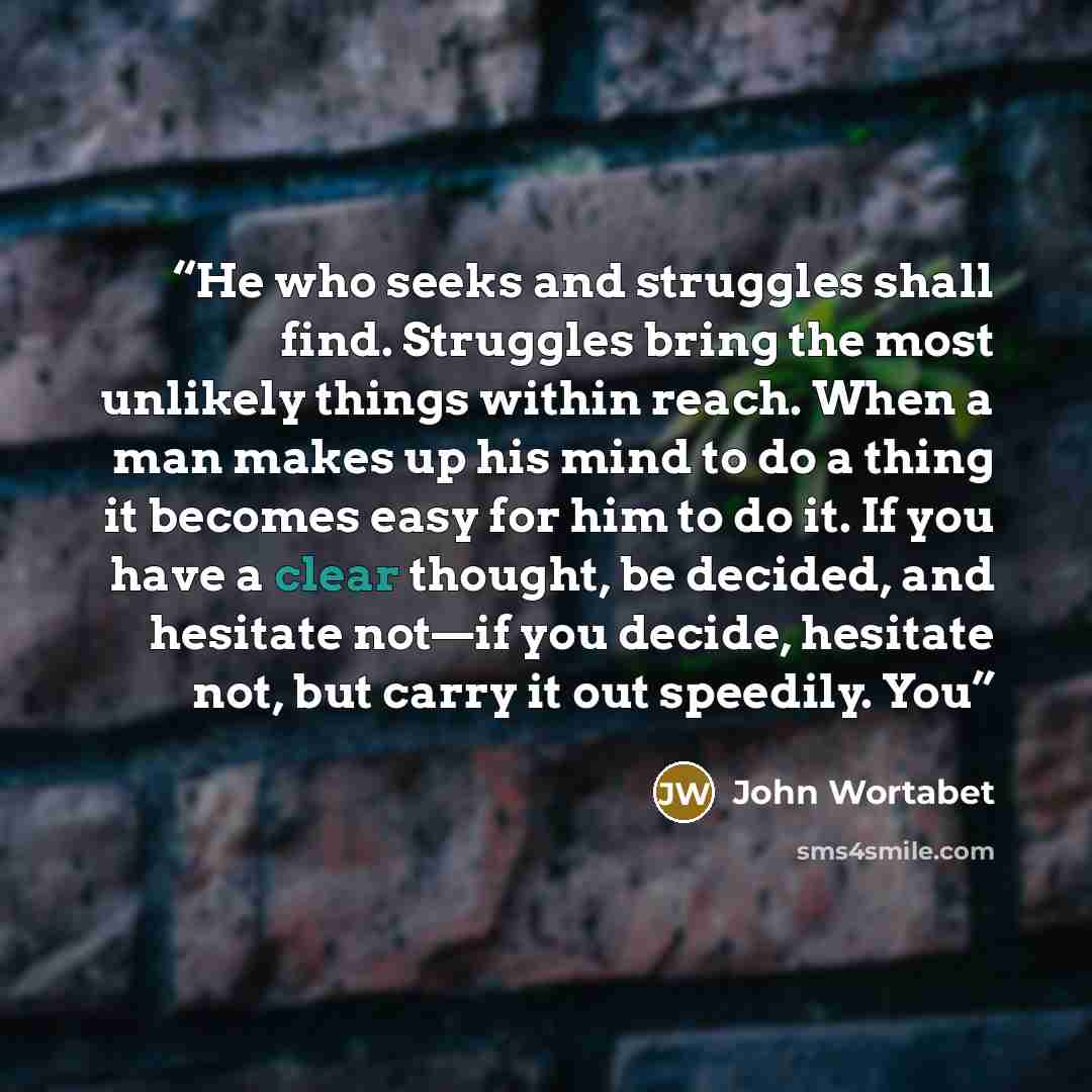 “He who seeks and struggles shall find. Struggles bring the most unlikely things within reach. When a man makes up his mind to do a thing it becomes easy for him to do it. If you have a clear thought, be decided, and hesitate not—if you decide, hesitate not, but carry it out speedily. You” quote by John Wortabet