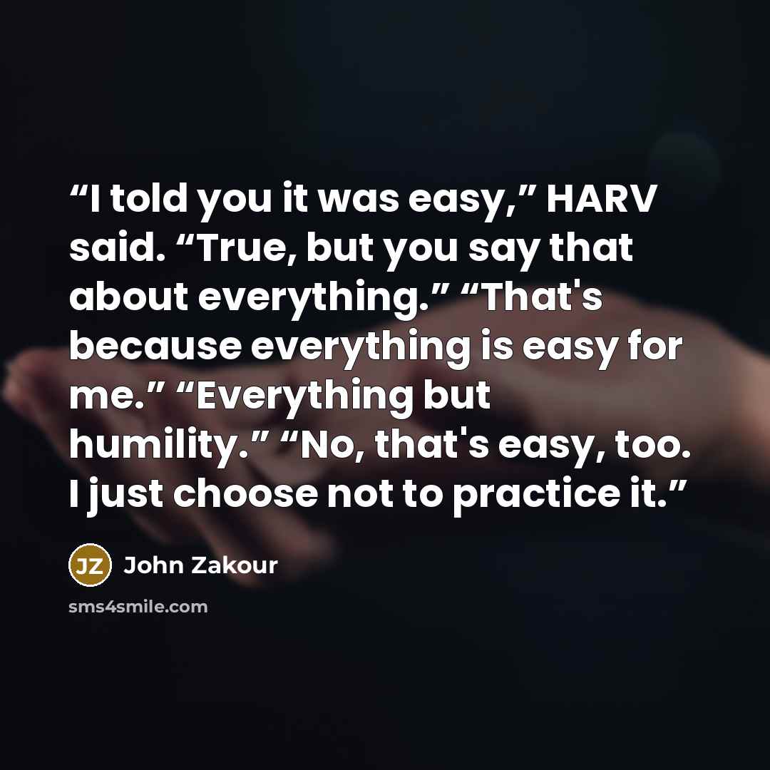 “I told you it was easy,” HARV said. “True, but you say that about everything.” “That's because everything is easy for me.” “Everything but humility.” “No, that's easy, too. I just choose not to practice it.” quote by John Zakour