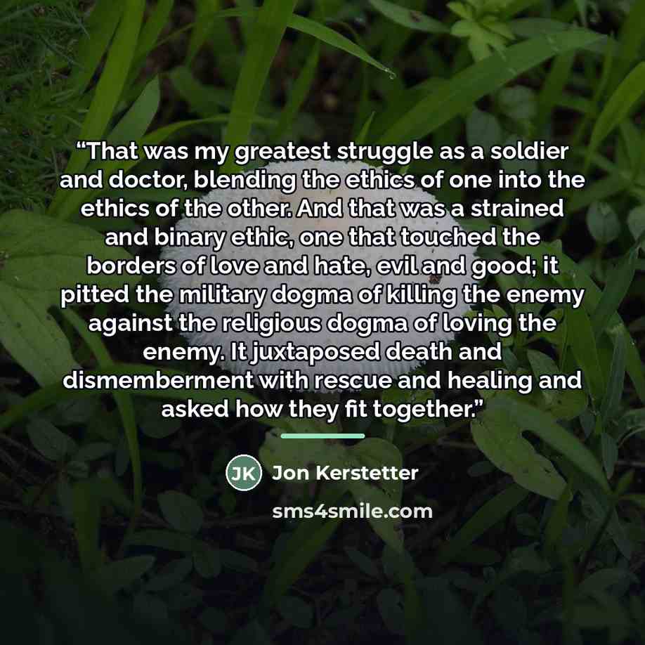 “That was my greatest struggle as a soldier and doctor, blending the ethics of one into the ethics of the other. And that was a strained and binary ethic, one that touched the borders of love and hate, evil and good; it pitted the military dogma of killing the enemy against the religious dogma of…” quote by Jon Kerstetter