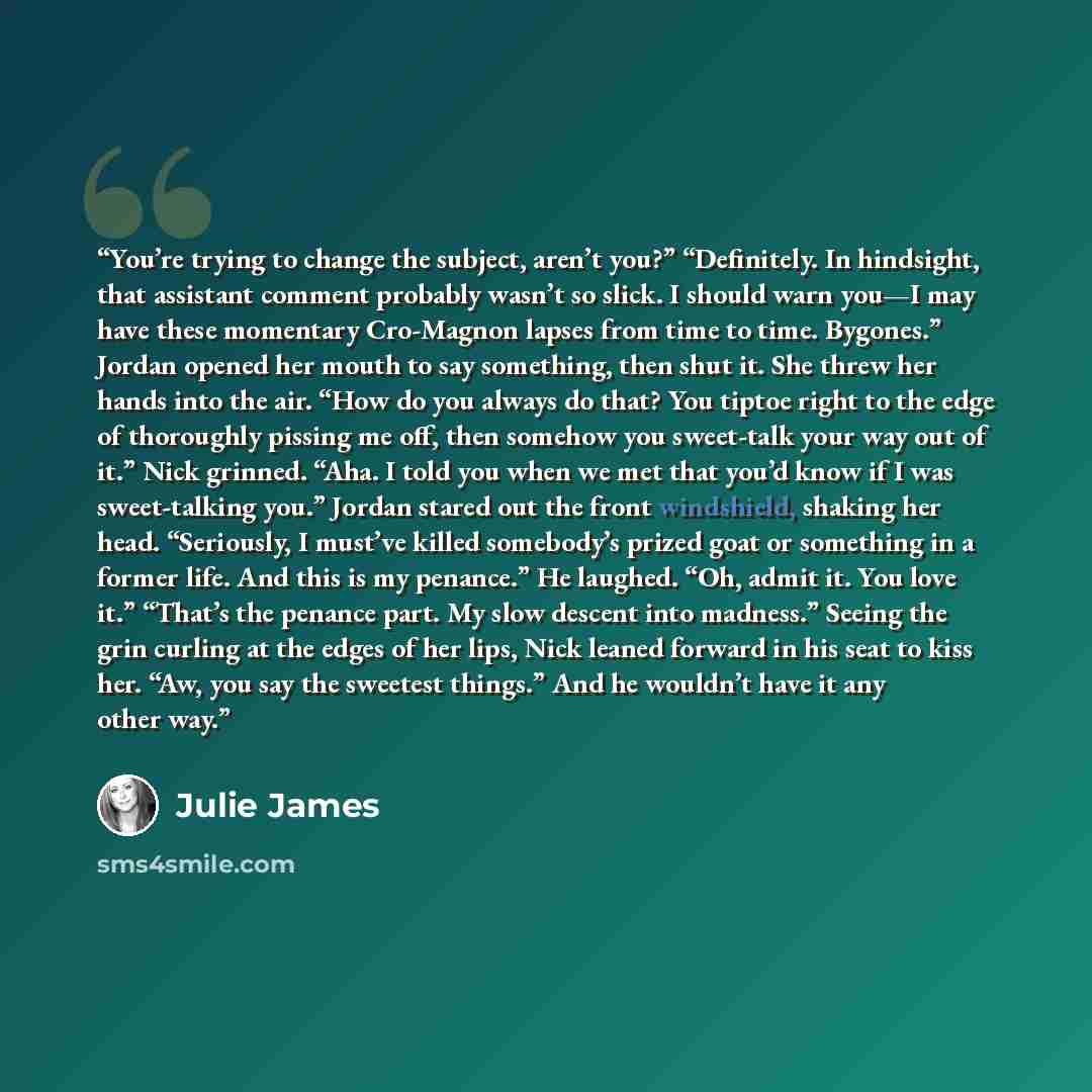 “You’re trying to change the subject, aren’t you?” “Definitely. In hindsight, that assistant comment probably wasn’t so slick. I should warn you—I may have these momentary Cro-Magnon lapses from time to time. Bygones.” Jordan opened her mouth to say something, then shut it. She threw her hands into…” quote by Julie James