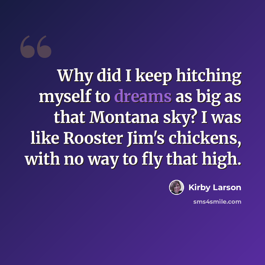 “Why did I keep hitching myself to dreams as big as that Montana sky? I was like Rooster Jim's chickens, with no way to fly that high.” quote by Kirby Larson