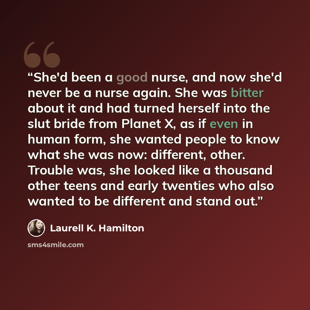 “She'd been a good nurse, and now she'd never be a nurse again. She was bitter about it and had turned herself into the slut bride from Planet X, as if even in human form, she wanted people to know what she was now: different, other. Trouble was, she looked like a thousand other teens and early…” quote by Laurell K. Hamilton