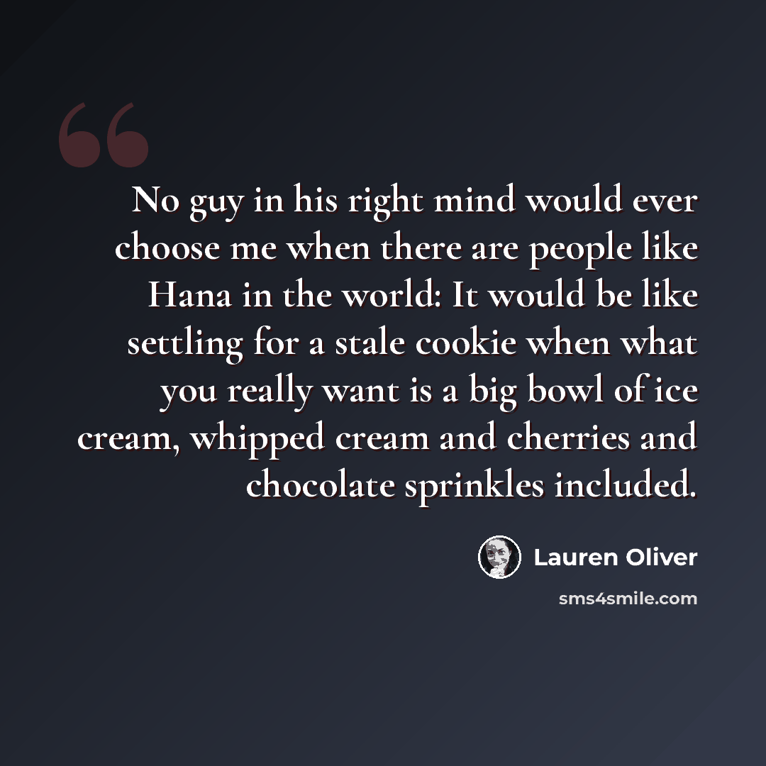 “No guy in his right mind would ever choose me when there are people like Hana in the world: It would be like settling for a stale cookie when what you really want is a big bowl of ice cream, whipped cream and cherries and chocolate sprinkles included.” quote by Lauren Oliver