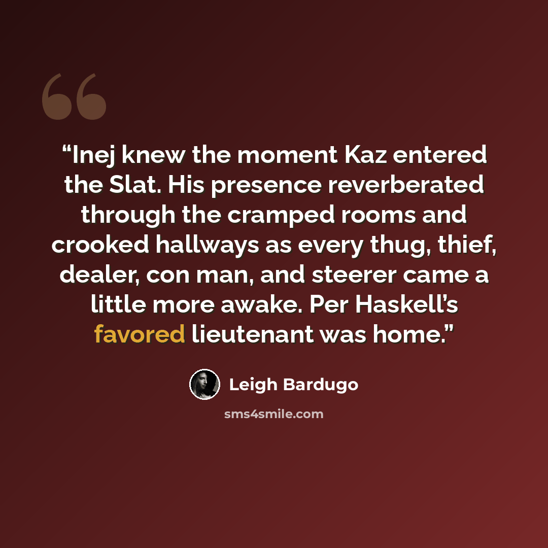 “Inej knew the moment Kaz entered the Slat. His presence reverberated through the cramped rooms and crooked hallways as every thug, thief, dealer, con man, and steerer came a little more awake. Per Haskell’s favored lieutenant was home.” quote by Leigh Bardugo