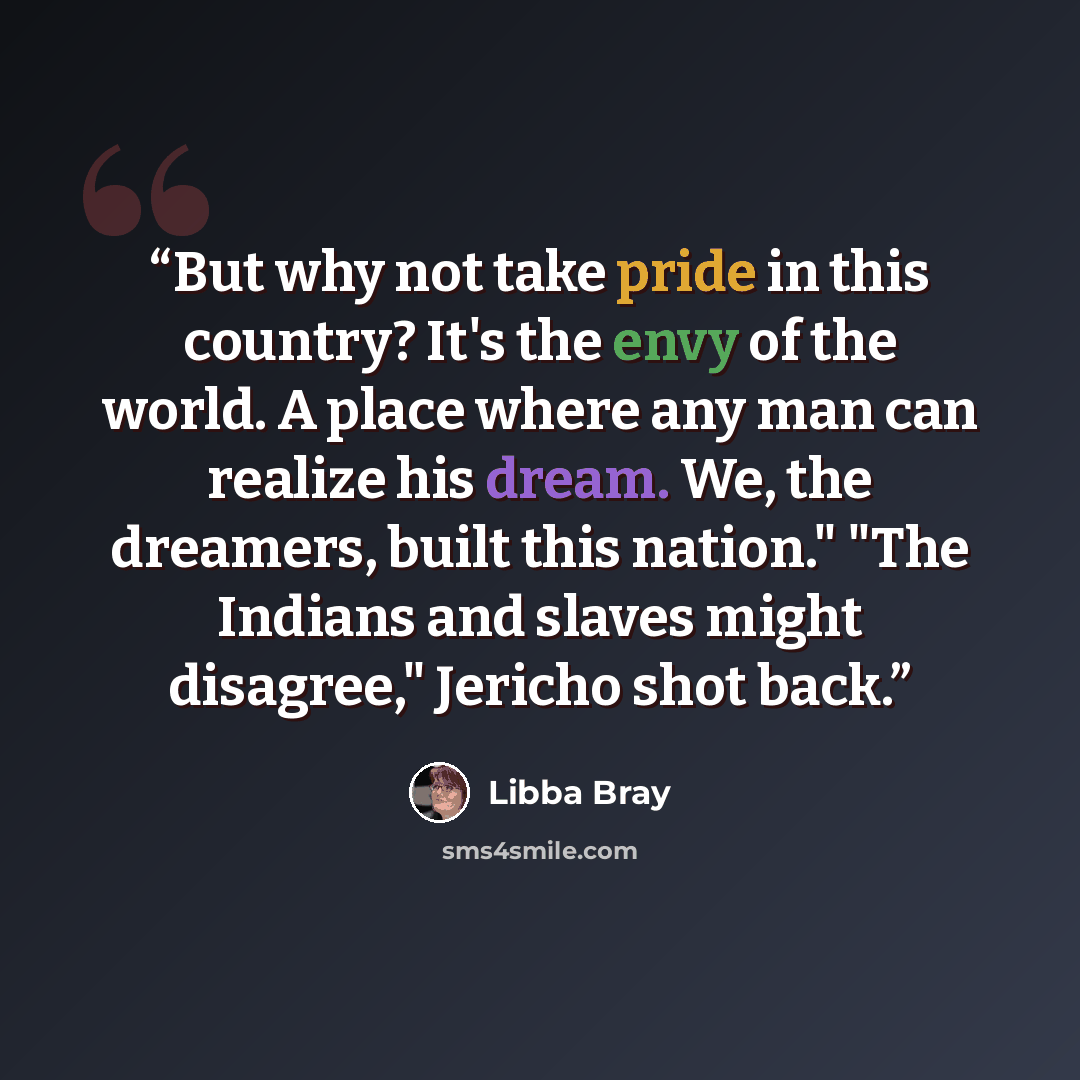 “But why not take pride in this country? It's the envy of the world. A place where any man can realize his dream. We, the dreamers, built this nation." "The Indians and slaves might disagree," Jericho shot back.” quote by Libba Bray