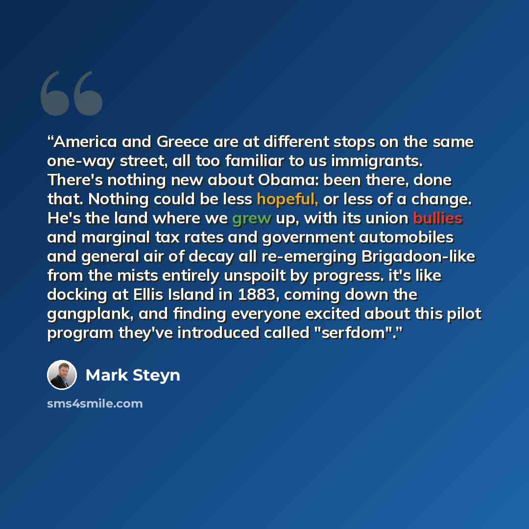 “America and Greece are at different stops on the same one-way street, all too familiar to us immigrants. There's nothing new about Obama: been there, done that. Nothing could be less hopeful, or less of a change. He's the land where we grew up, with its union bullies and marginal tax rates and…” quote by Mark Steyn