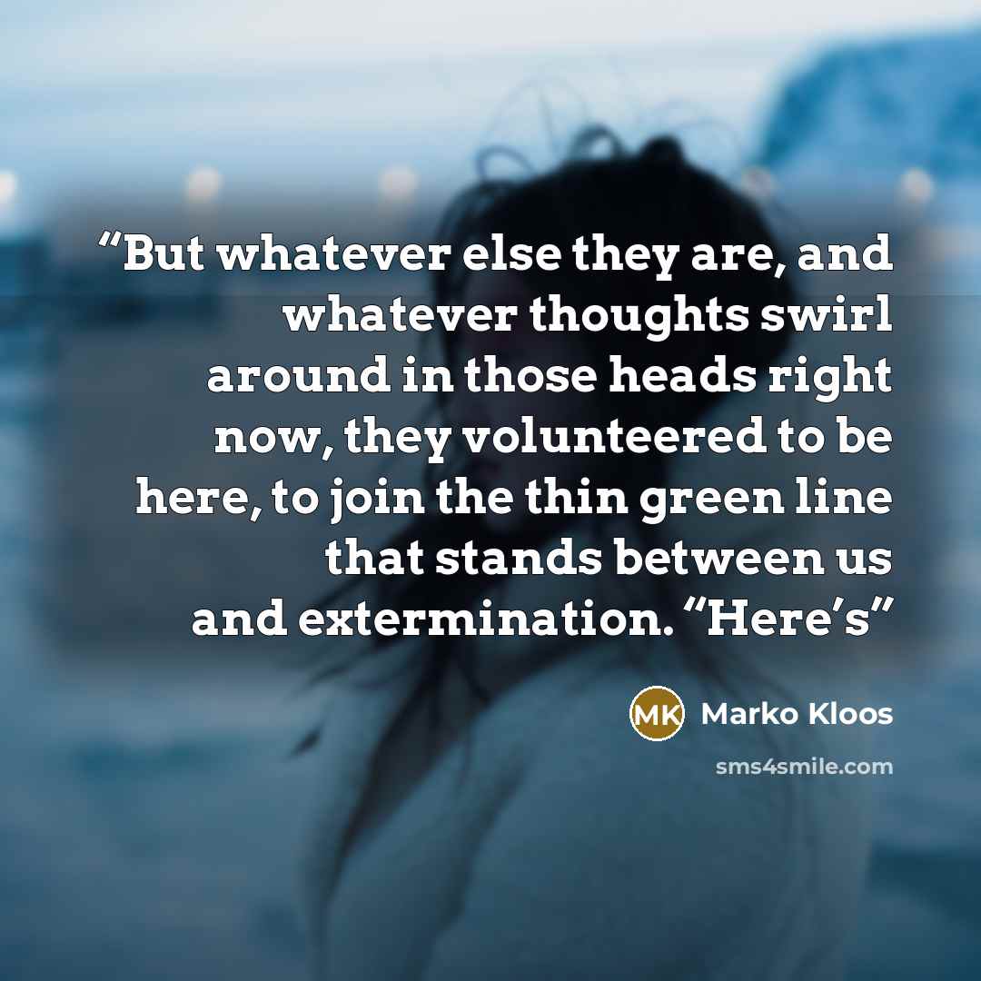 “But whatever else they are, and whatever thoughts swirl around in those heads right now, they volunteered to be here, to join the thin green line that stands between us and extermination. “Here’s” quote by Marko Kloos