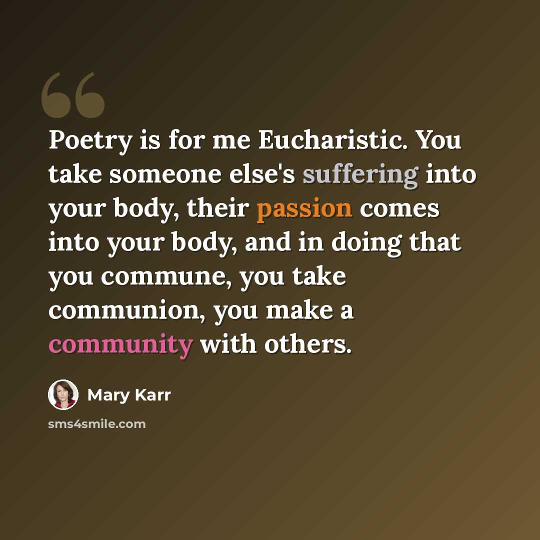 “Poetry is for me Eucharistic. You take someone else's suffering into your body, their passion comes into your body, and in doing that you commune, you take communion, you make a community with others.” quote by Mary Karr