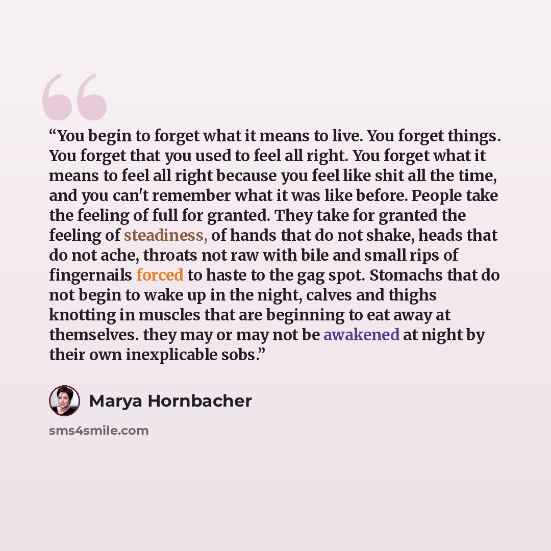 “You begin to forget what it means to live. You forget things. You forget that you used to feel all right. You forget what it means to feel all right because you feel like shit all the time, and you can't remember what it was like before. People take the feeling of full for granted. They take for…” quote by Marya Hornbacher