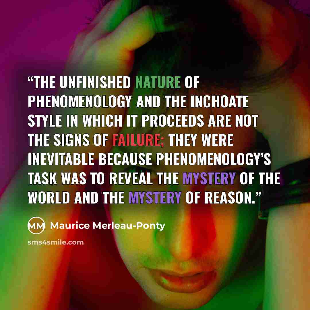 “The unfinished nature of phenomenology and the inchoate style in which it proceeds are not the signs of failure; they were inevitable because phenomenology’s task was to reveal the mystery of the world and the mystery of reason.” quote by Maurice Merleau-Ponty