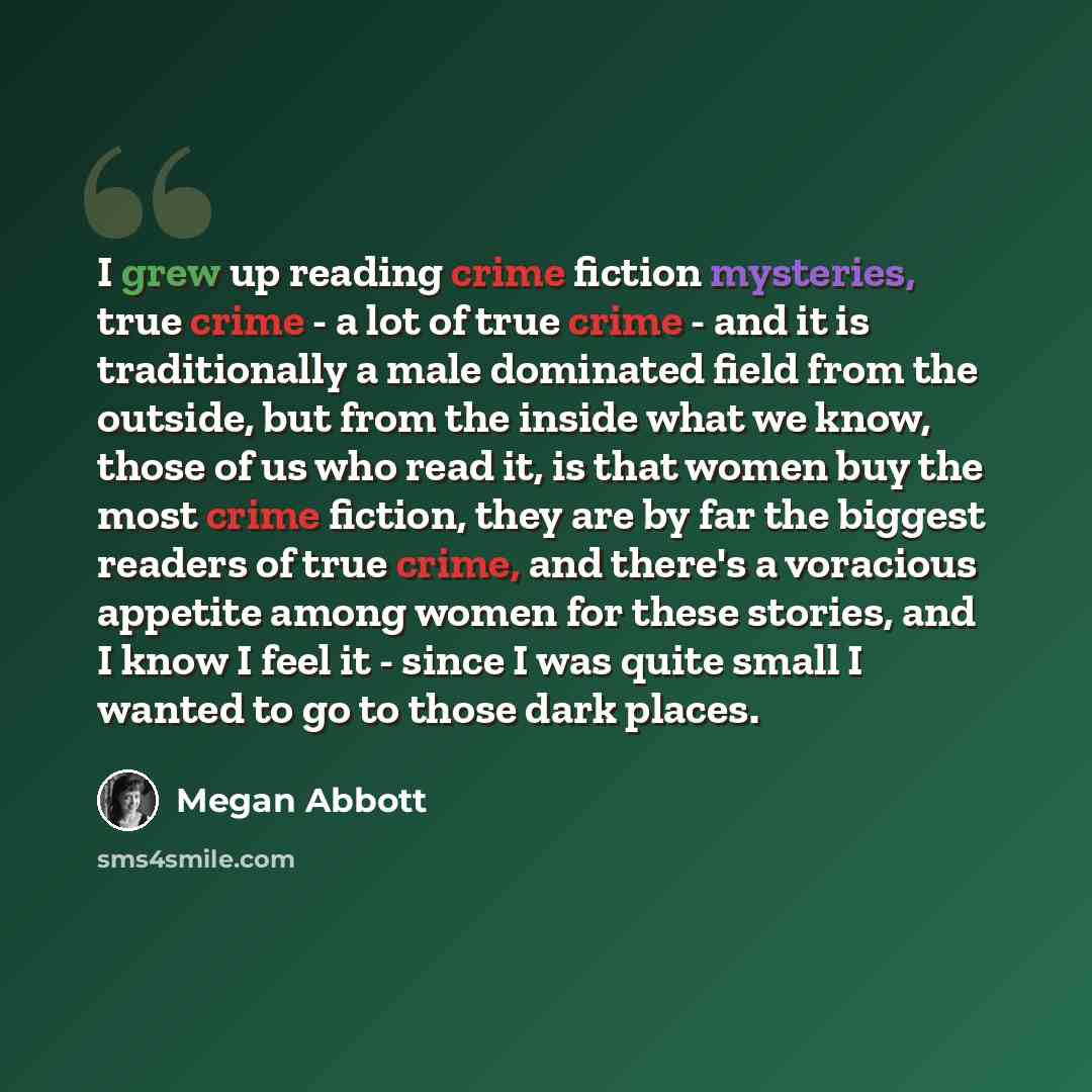 “I grew up reading crime fiction mysteries, true crime - a lot of true crime - and it is traditionally a male dominated field from the outside, but from the inside what we know, those of us who read it, is that women buy the most crime fiction, they are by far the biggest readers of true crime, and…” quote by Megan Abbott