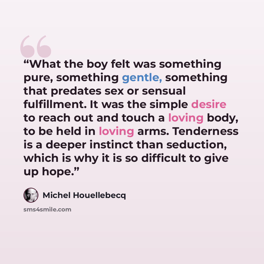 “What the boy felt was something pure, something gentle, something that predates sex or sensual fulfillment. It was the simple desire to reach out and touch a loving body, to be held in loving arms. Tenderness is a deeper instinct than seduction, which is why it is so difficult to give up hope.” quote by Michel Houellebecq