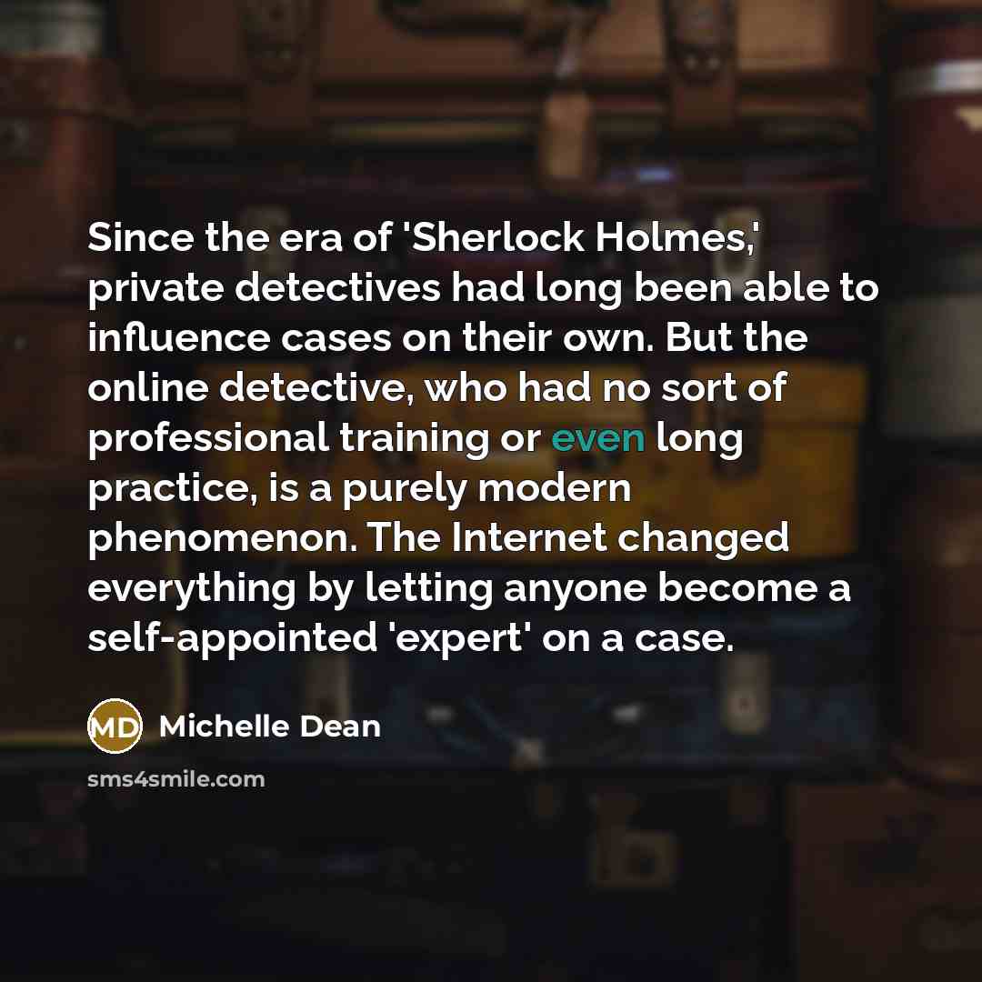“Since the era of 'Sherlock Holmes,' private detectives had long been able to influence cases on their own. But the online detective, who had no sort of professional training or even long practice, is a purely modern phenomenon. The Internet changed everything by letting anyone become a…” quote by Michelle Dean