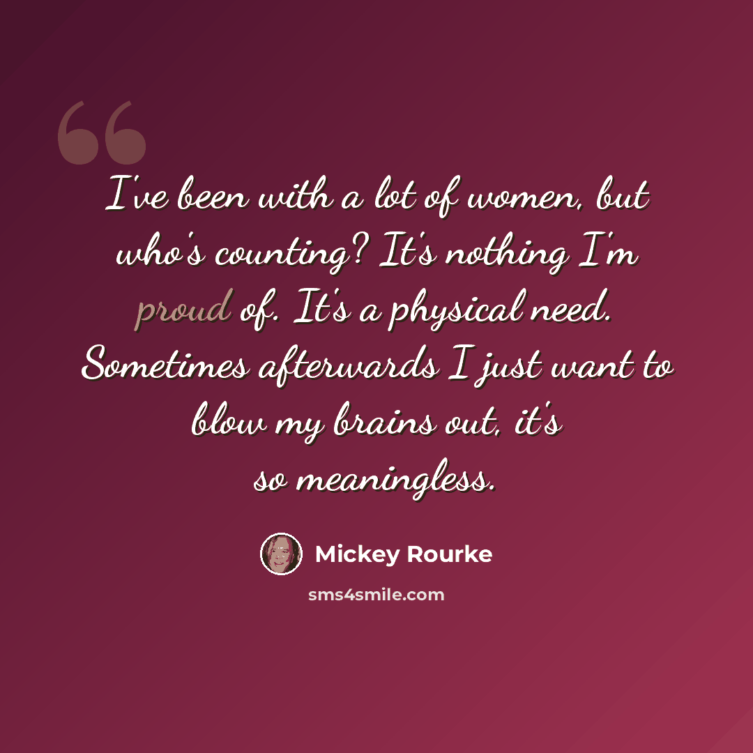 “I've been with a lot of women, but who's counting? It's nothing I'm proud of. It's a physical need. Sometimes afterwards I just want to blow my brains out, it's so meaningless.” quote by Mickey Rourke