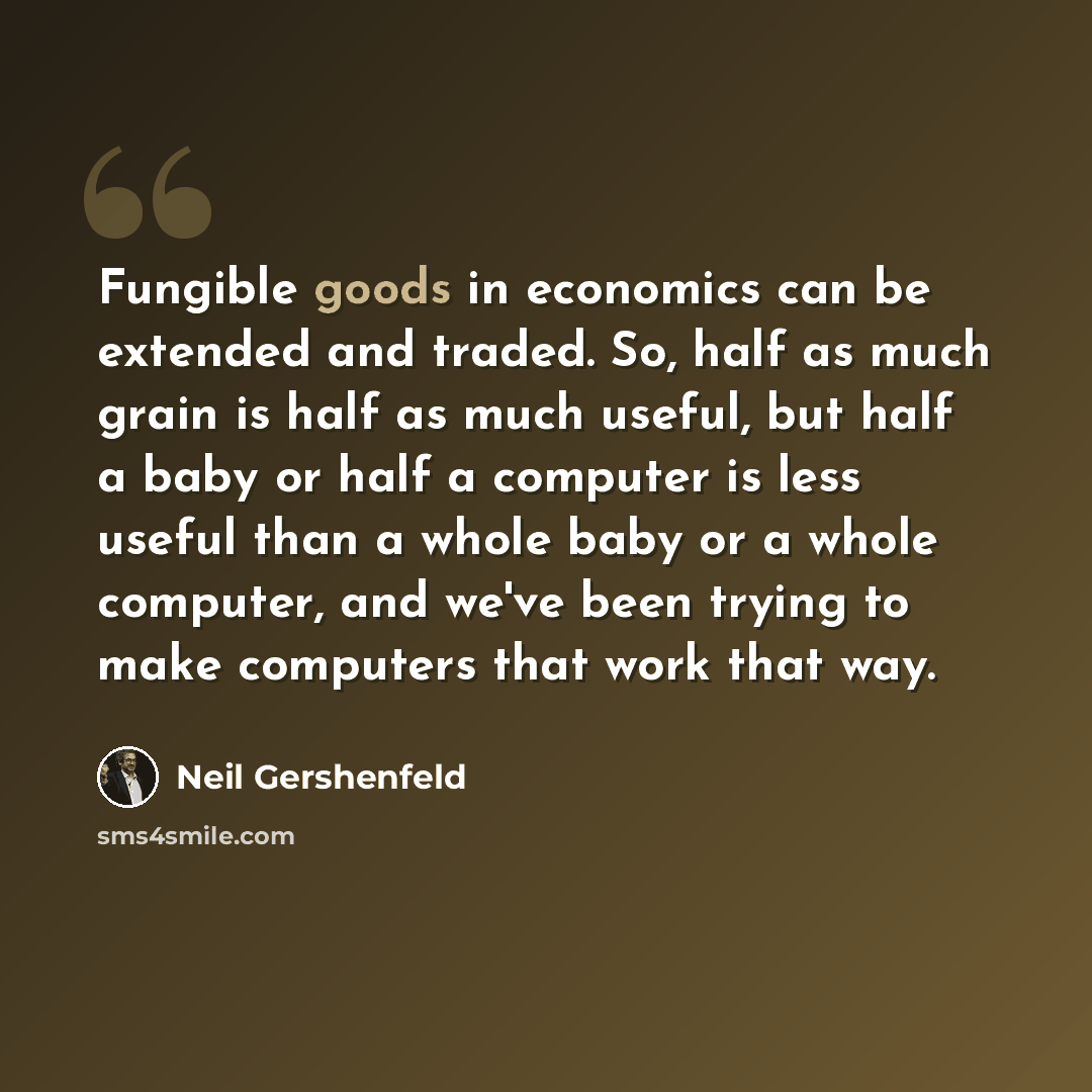 “Fungible goods in economics can be extended and traded. So, half as much grain is half as much useful, but half a baby or half a computer is less useful than a whole baby or a whole computer, and we've been trying to make computers that work that way.” quote by Neil Gershenfeld