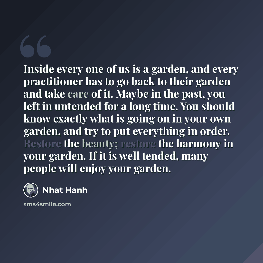 “Inside every one of us is a garden, and every practitioner has to go back to their garden and take care of it. Maybe in the past, you left in untended for a long time. You should know exactly what is going on in your own garden, and try to put everything in order. Restore the beauty; restore the…” quote by Nhat Hanh