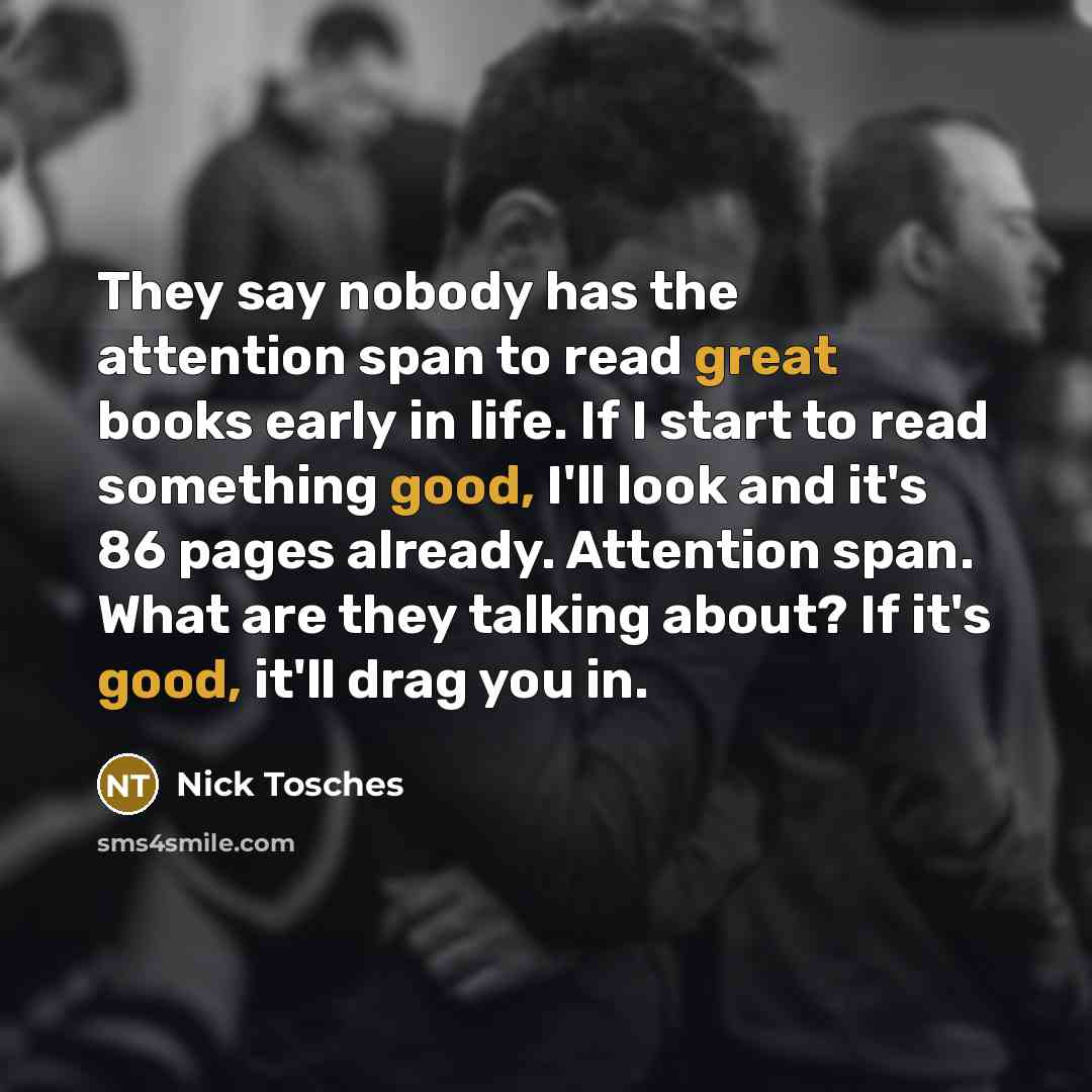 “They say nobody has the attention span to read great books early in life. If I start to read something good, I'll look and it's 86 pages already. Attention span. What are they talking about? If it's good, it'll drag you in.” quote by Nick Tosches