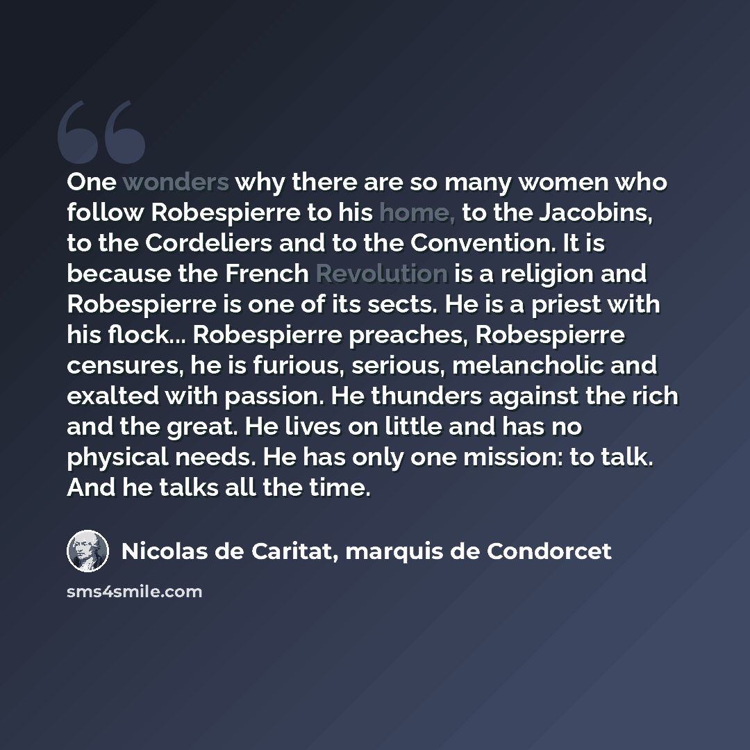 “One wonders why there are so many women who follow Robespierre to his home, to the Jacobins, to the Cordeliers and to the Convention. It is because the French Revolution is a religion and Robespierre is one of its sects. He is a priest with his flock... Robespierre preaches, Robespierre censures…” quote by Nicolas de Caritat, marquis de Condorcet