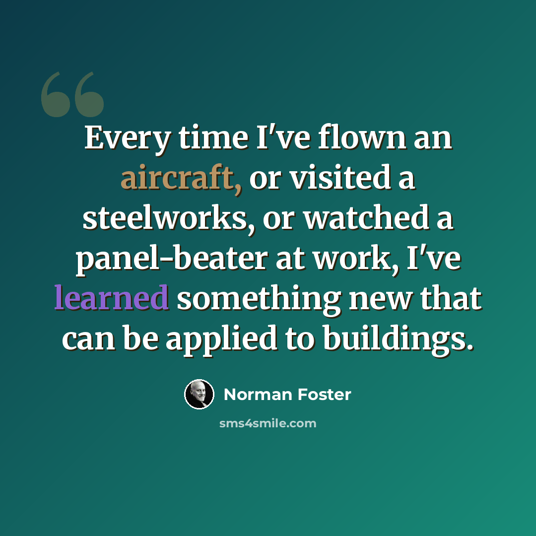 “Every time I've flown an aircraft, or visited a steelworks, or watched a panel-beater at work, I've learned something new that can be applied to buildings.” quote by Norman Foster