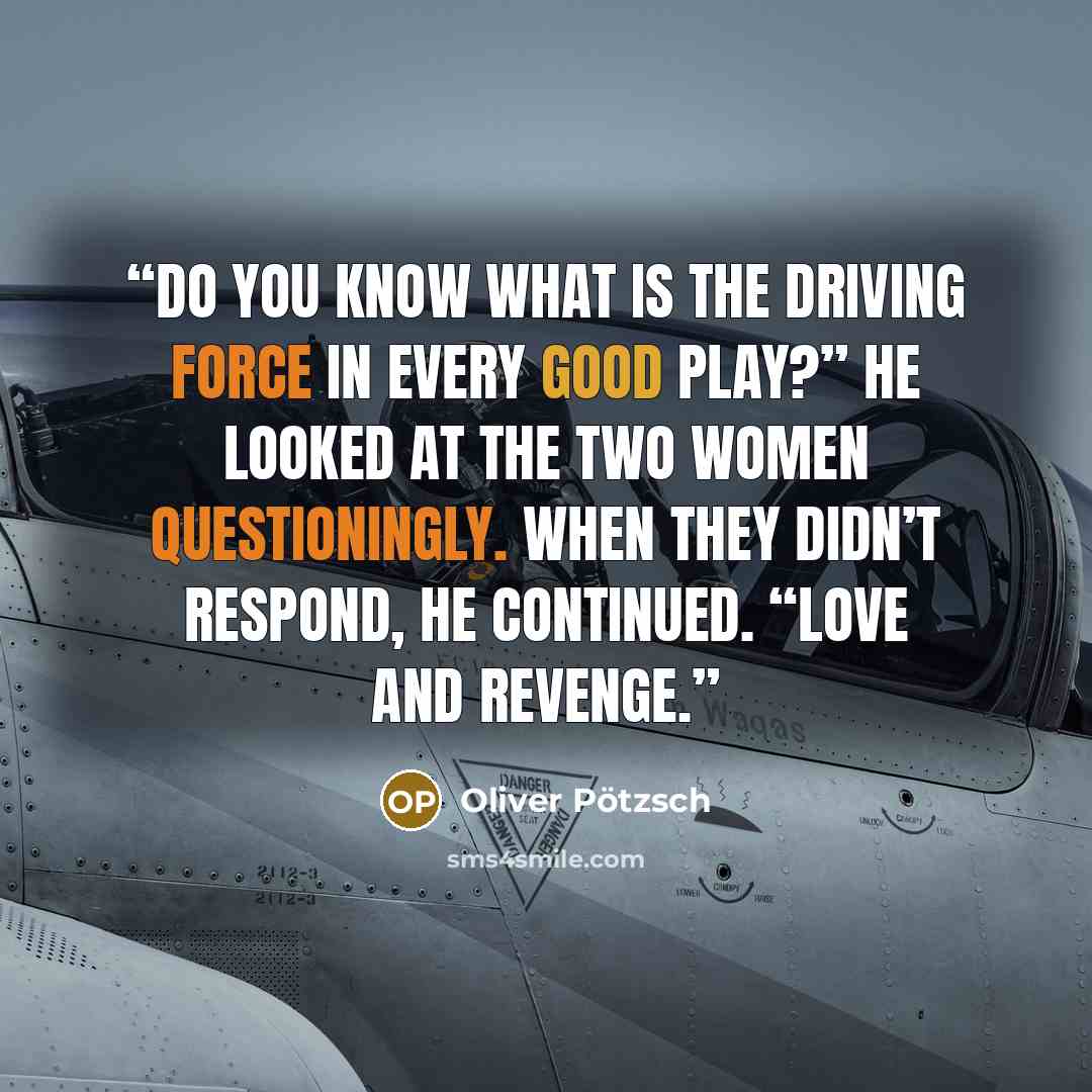 “Do you know what is the driving force in every good play?” He looked at the two women questioningly. When they didn’t respond, he continued. “Love and revenge.” quote by Oliver Pötzsch