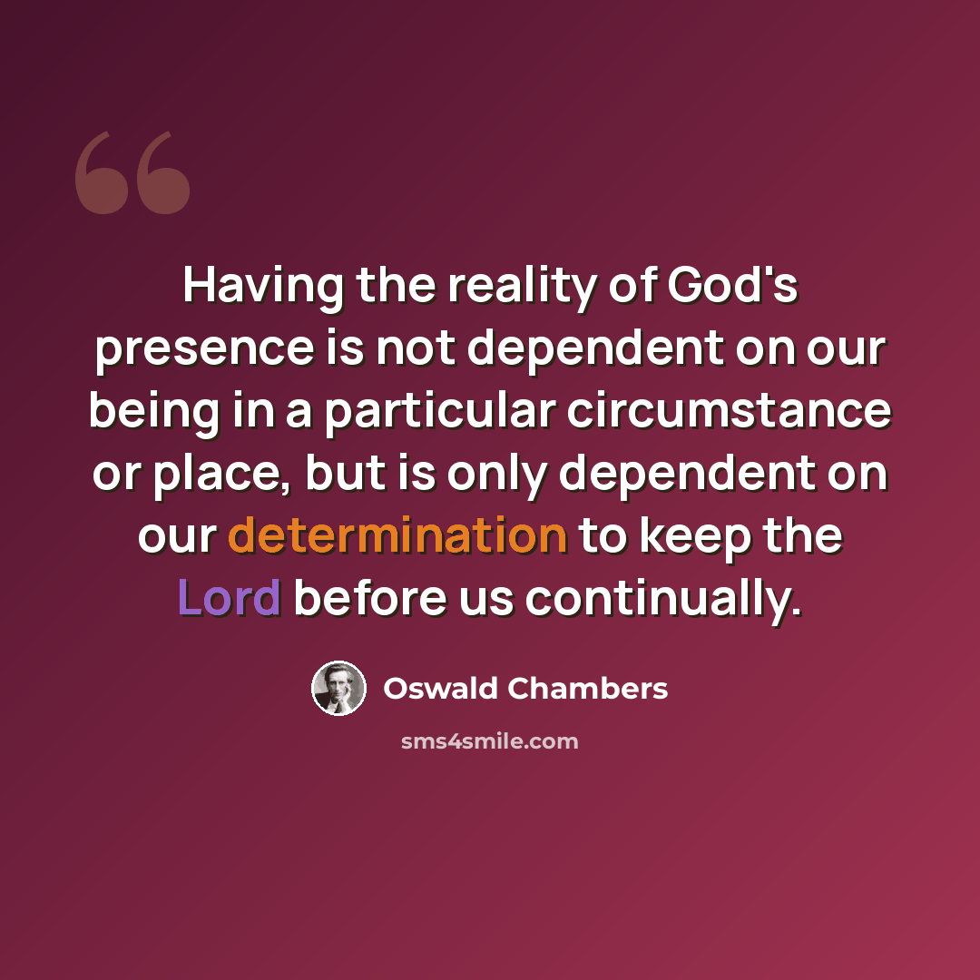 “Having the reality of God's presence is not dependent on our being in a particular circumstance or place, but is only dependent on our determination to keep the Lord before us continually.” quote by Oswald Chambers