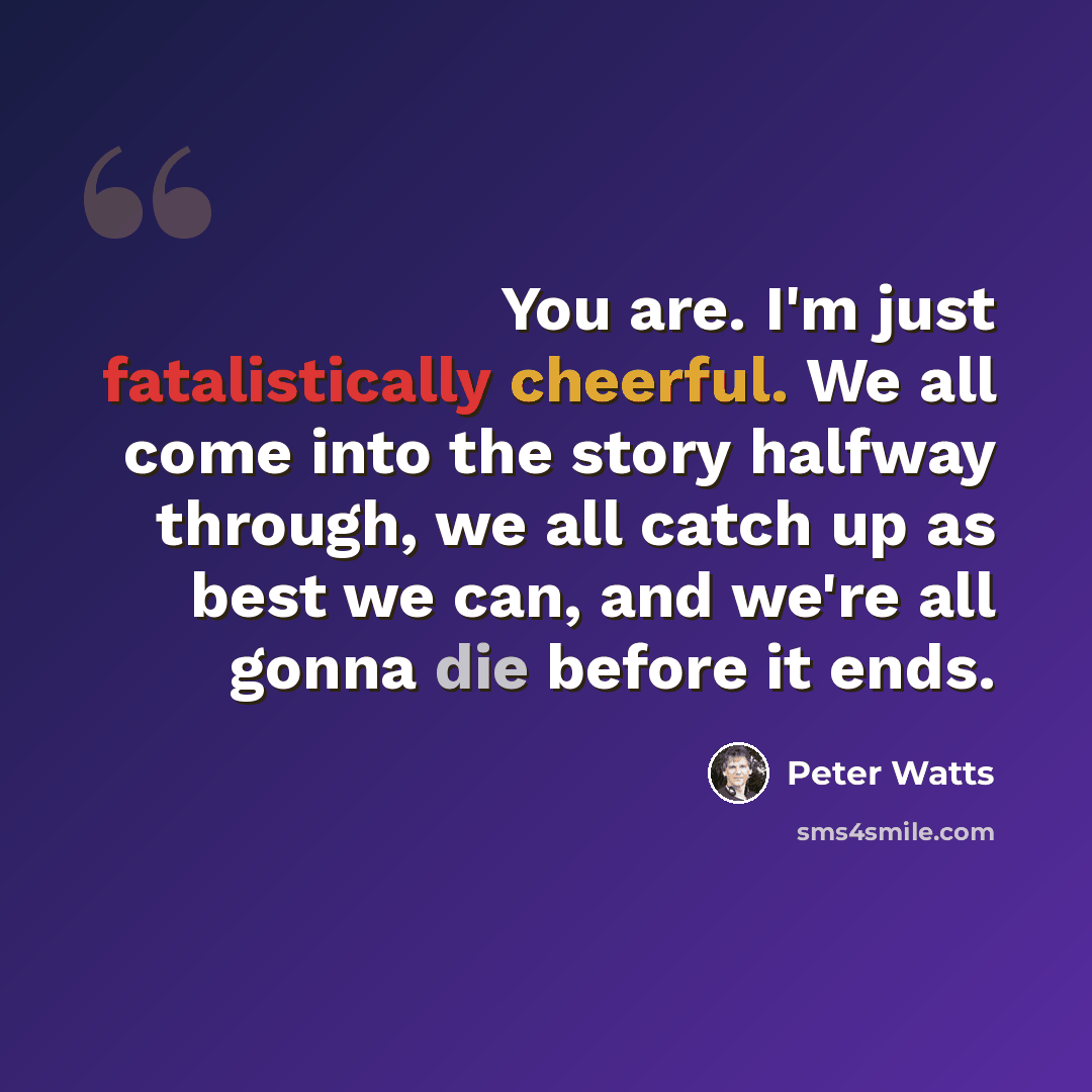 “You are. I'm just fatalistically cheerful. We all come into the story halfway through, we all catch up as best we can, and we're all gonna die before it ends.” quote by Peter Watts