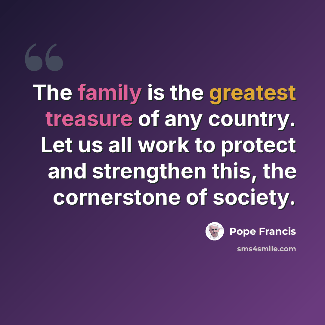 “The family is the greatest treasure of any country. Let us all work to protect and strengthen this, the cornerstone of society.” quote by Pope Francis