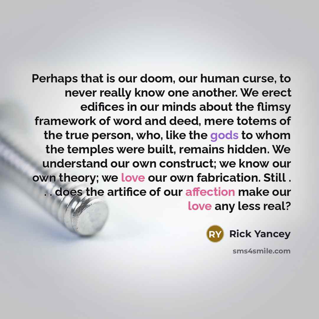 “Perhaps that is our doom, our human curse, to never really know one another. We erect edifices in our minds about the flimsy framework of word and deed, mere totems of the true person, who, like the gods to whom the temples were built, remains hidden. We understand our own construct; we know our…” quote by Rick Yancey