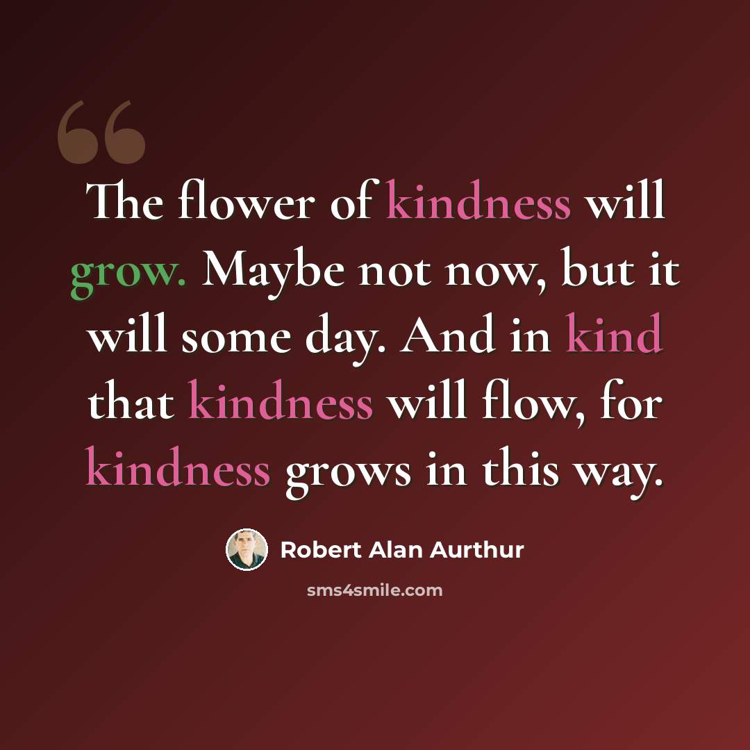 “The flower of kindness will grow. Maybe not now, but it will some day. And in kind that kindness will flow, for kindness grows in this way.” quote by Robert Alan Aurthur