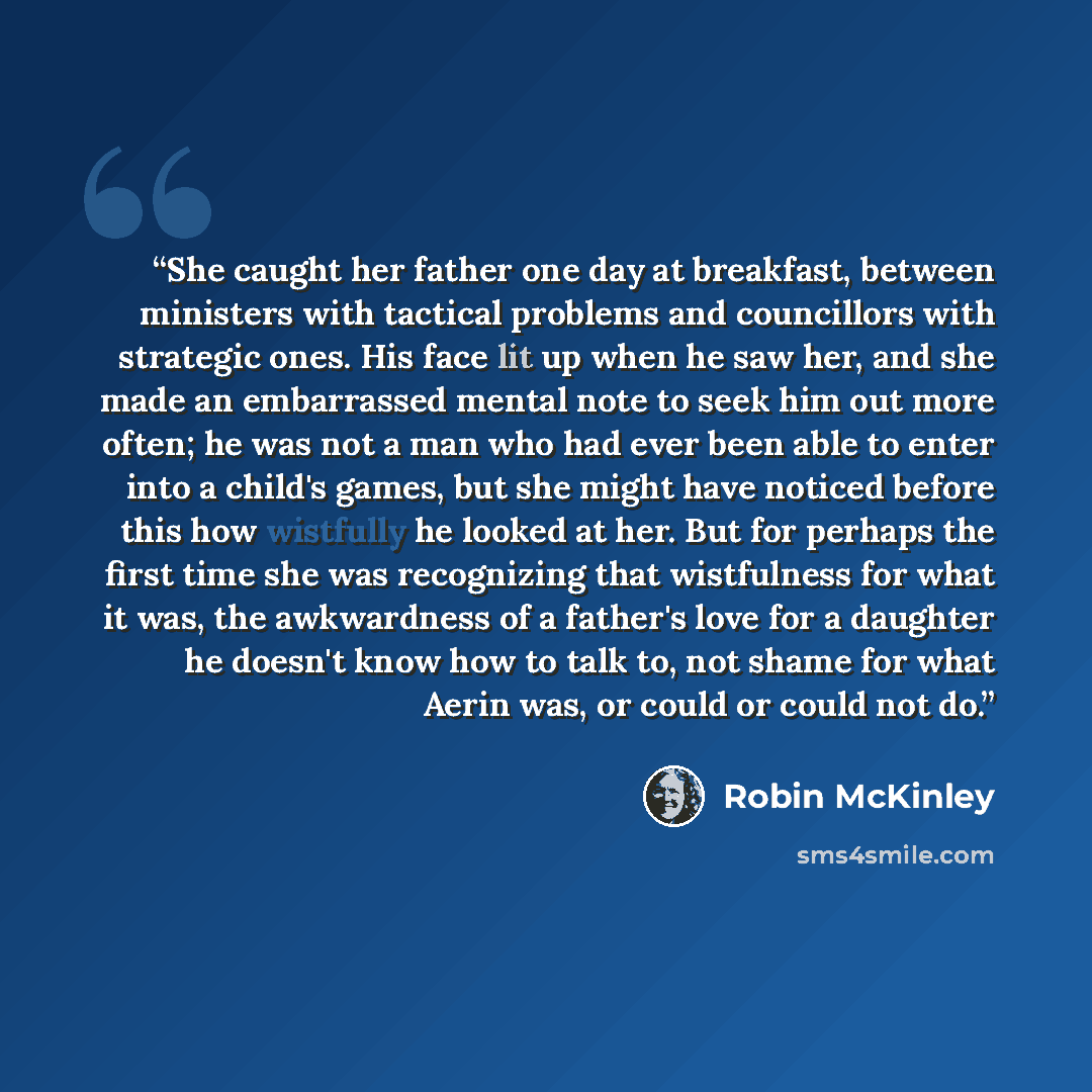 “She caught her father one day at breakfast, between ministers with tactical problems and councillors with strategic ones. His face lit up when he saw her, and she made an embarrassed mental note to seek him out more often; he was not a man who had ever been able to enter into a child's games, but…” quote by Robin McKinley