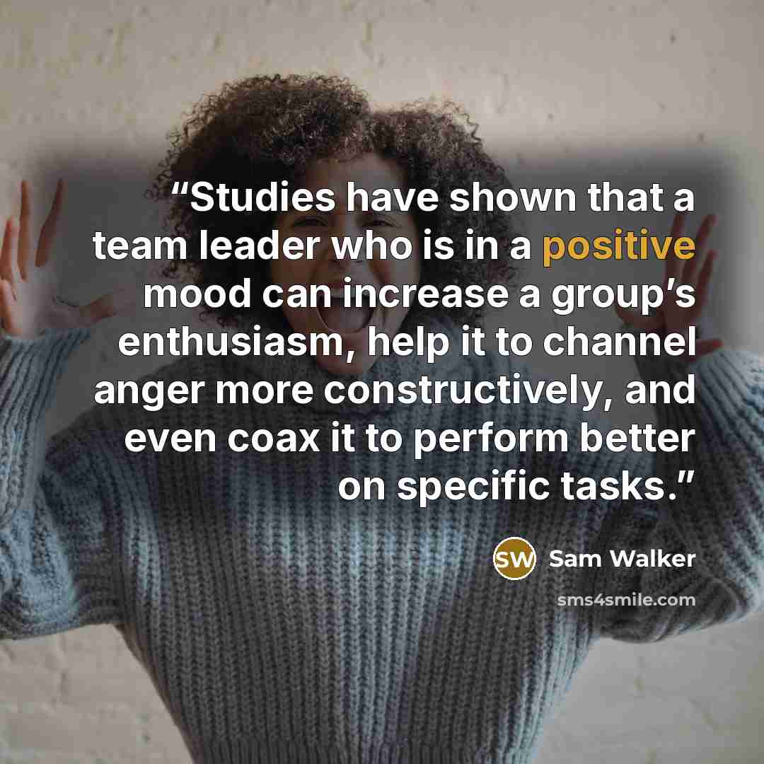 “Studies have shown that a team leader who is in a positive mood can increase a group’s enthusiasm, help it to channel anger more constructively, and even coax it to perform better on specific tasks.” quote by Sam Walker