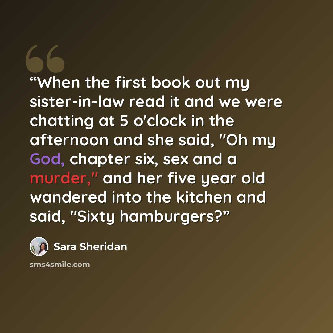 “When the first book out my sister-in-law read it and we were chatting at 5 o'clock in the afternoon and she said, "Oh my God, chapter six, sex and a murder," and her five year old wandered into the kitchen and said, "Sixty hamburgers?” quote by Sara Sheridan