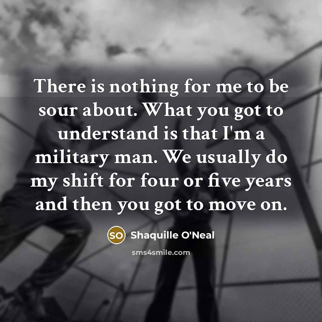 “There is nothing for me to be sour about. What you got to understand is that I'm a military man. We usually do my shift for four or five years and then you got to move on.” quote by Shaquille O'Neal