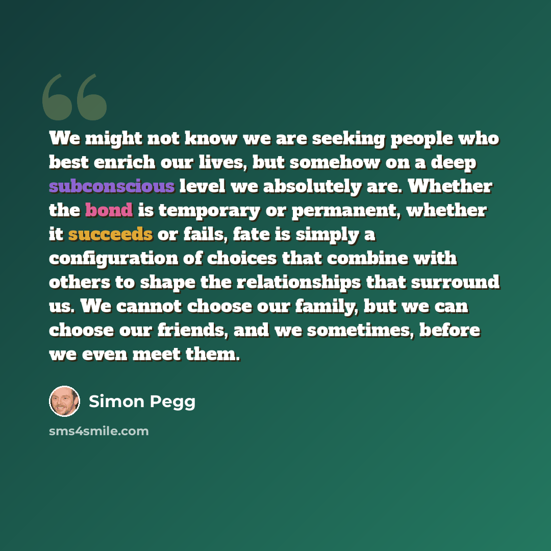 “We might not know we are seeking people who best enrich our lives, but somehow on a deep subconscious level we absolutely are. Whether the bond is temporary or permanent, whether it succeeds or fails, fate is simply a configuration of choices that combine with others to shape the relationships…” quote by Simon Pegg