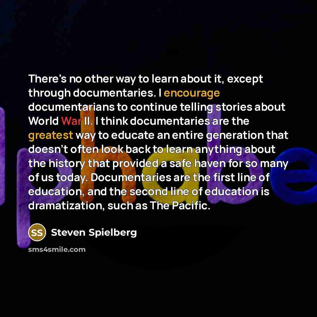 “There's no other way to learn about it, except through documentaries. I encourage documentarians to continue telling stories about World War II. I think documentaries are the greatest way to educate an entire generation that doesn't often look back to learn anything about the history that provided…” quote by Steven Spielberg