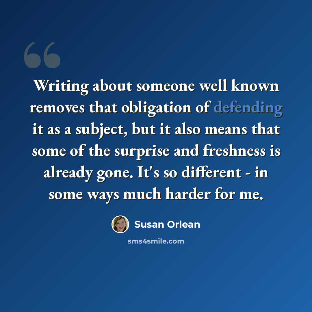 “Writing about someone well known removes that obligation of defending it as a subject, but it also means that some of the surprise and freshness is already gone. It's so different - in some ways much harder for me.” quote by Susan Orlean