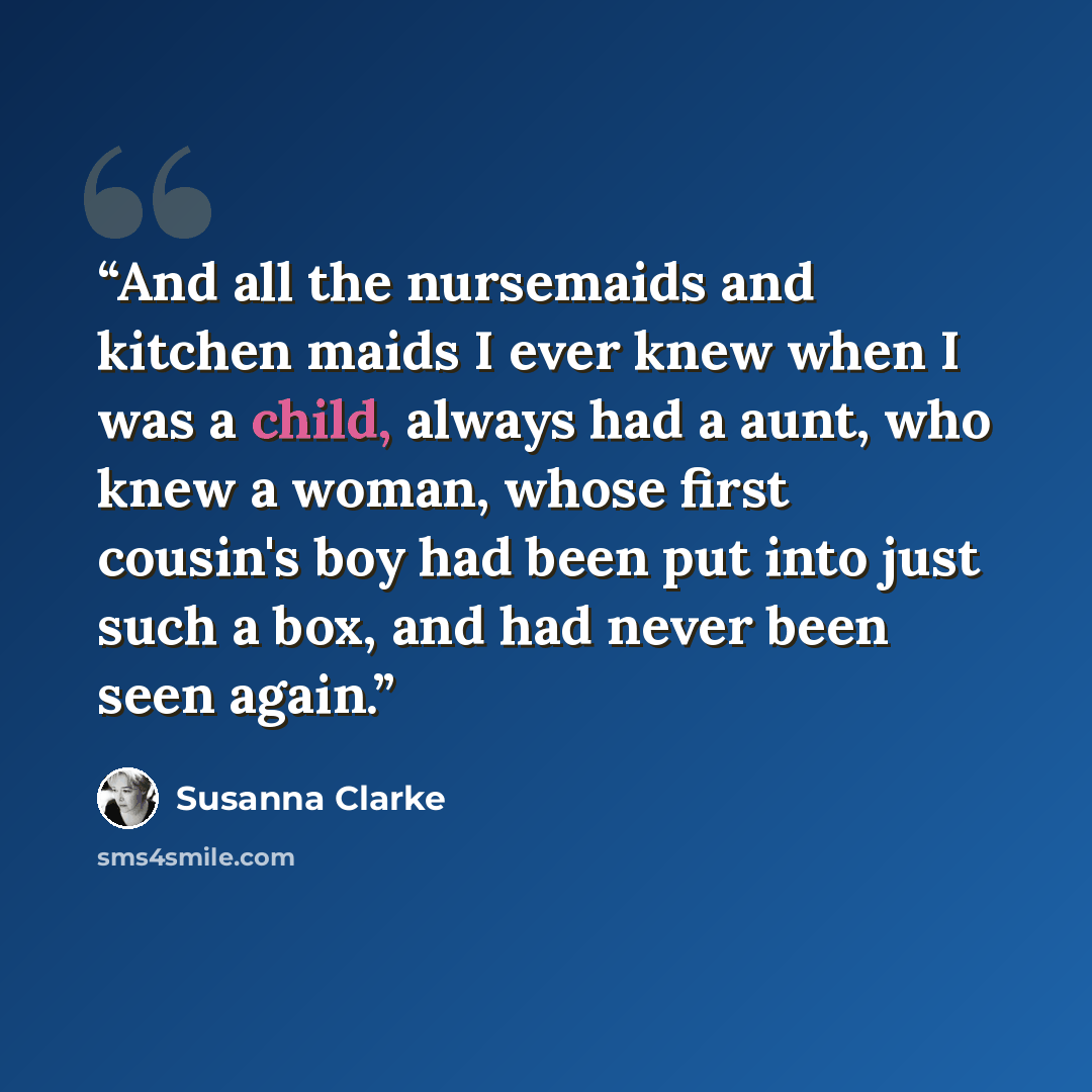 “And all the nursemaids and kitchen maids I ever knew when I was a child, always had a aunt, who knew a woman, whose first cousin's boy had been put into just such a box, and had never been seen again.” quote by Susanna Clarke
